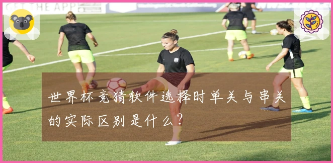 世界杯竞猜软件选择时单关与串关的实际区别是什么？