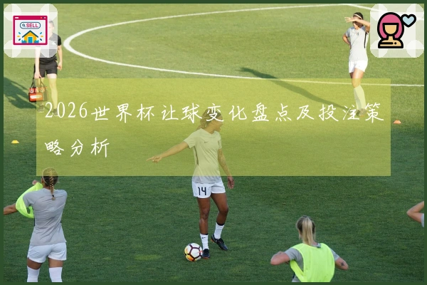 2026世界杯让球变化盘点及投注策略分析