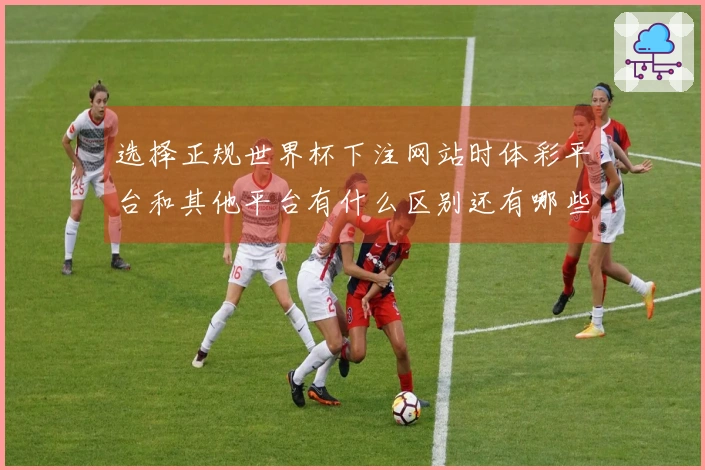 选择正规世界杯下注网站时体彩平台和其他平台有什么区别还有哪些注意事项
