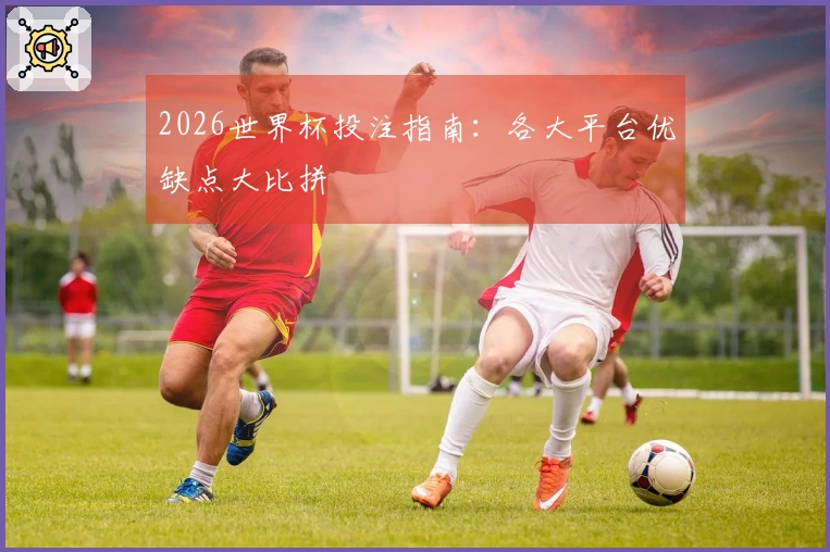 2026世界杯投注指南：各大平台优缺点大比拼