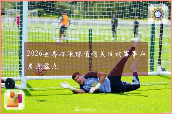 2026世界杯滚球值得关注的赛事和看点盘点